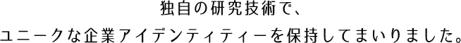 独自の研究技術で、
ユニークな企業アイデンティティーを保持してまいりました。