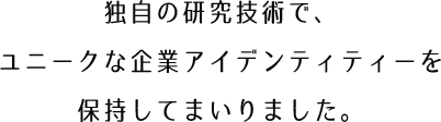 独自の研究技術で、
ユニークな企業アイデンティティーを保持してまいりました。